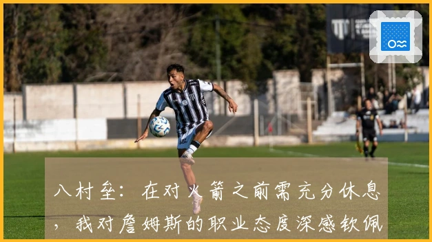八村垒：在对火箭之前需充分休息，我对詹姆斯的职业态度深感钦佩