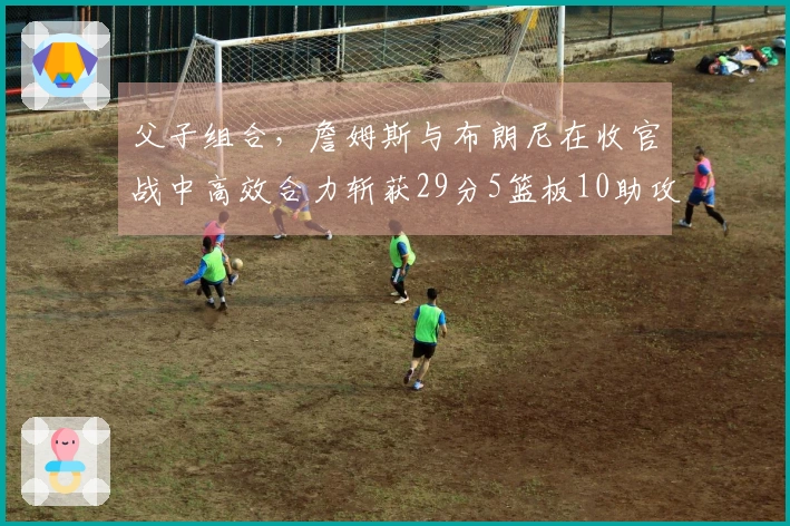 父子组合，詹姆斯与布朗尼在收官战中高效合力斩获29分5篮板10助攻4抢断