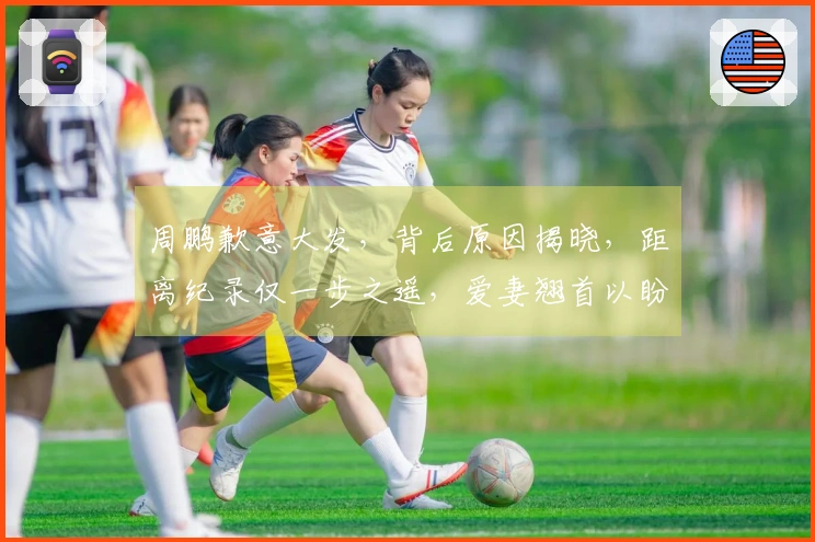 周鹏歉意大发，背后原因揭晓，距离纪录仅一步之遥，爱妻翘首以盼