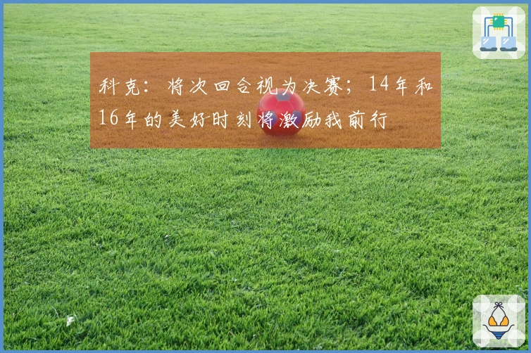 科克：将次回合视为决赛；14年和16年的美好时刻将激励我前行