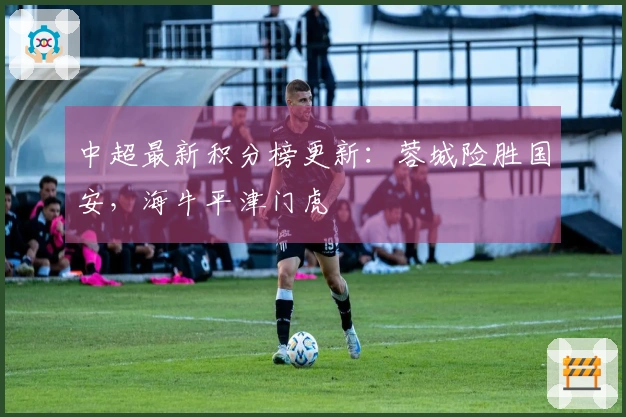 中超最新积分榜更新：蓉城险胜国安，海牛平津门虎