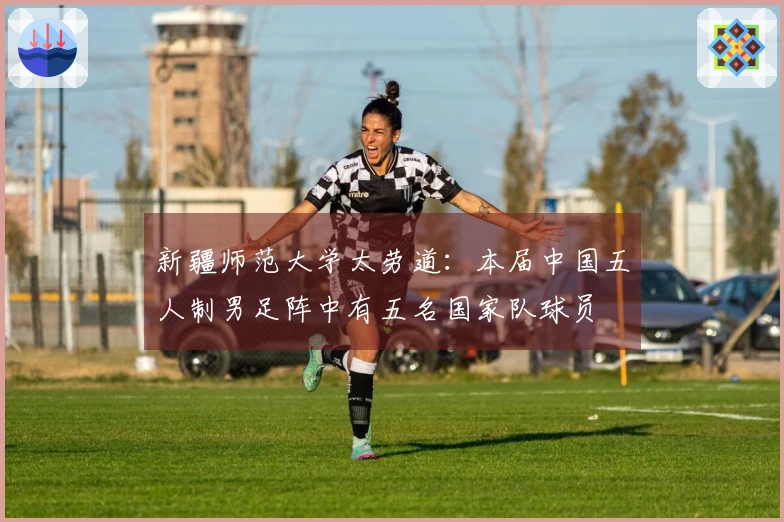 新疆师范大学太劳道：本届中国五人制男足阵中有五名国家队球员