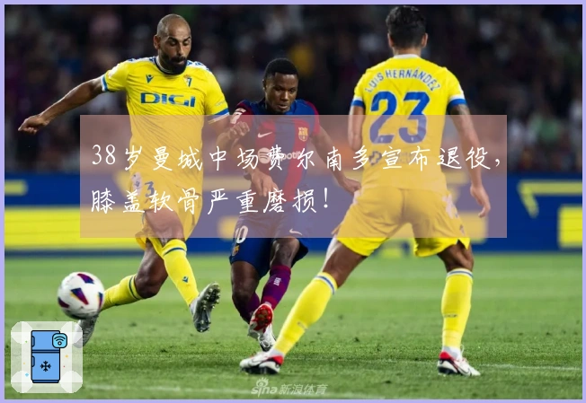 38岁曼城中场费尔南多宣布退役，膝盖软骨严重磨损！