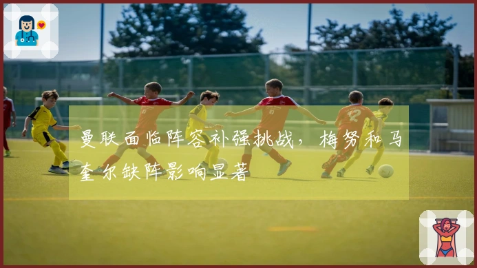 曼联面临阵容补强挑战，梅努和马奎尔缺阵影响显著