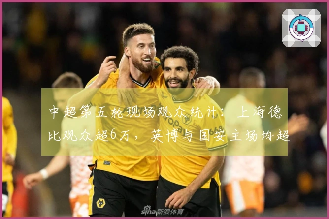 中超第五轮现场观众统计：上海德比观众超6万，英博与国安主场均超5万