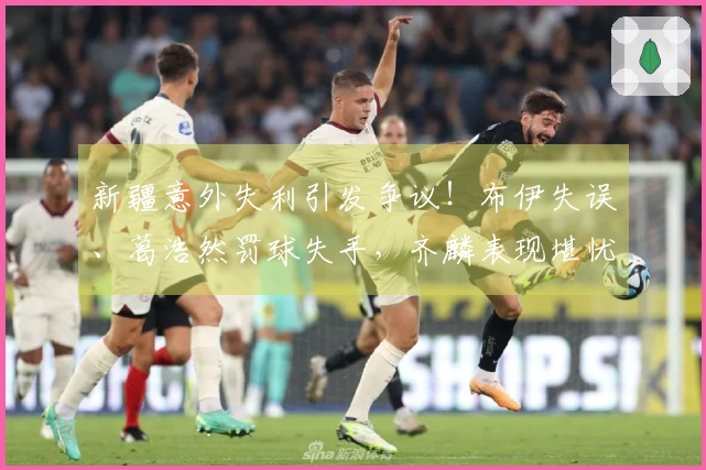 新疆意外失利引发争议！布伊失误、葛浩然罚球失手，齐麟表现堪忧