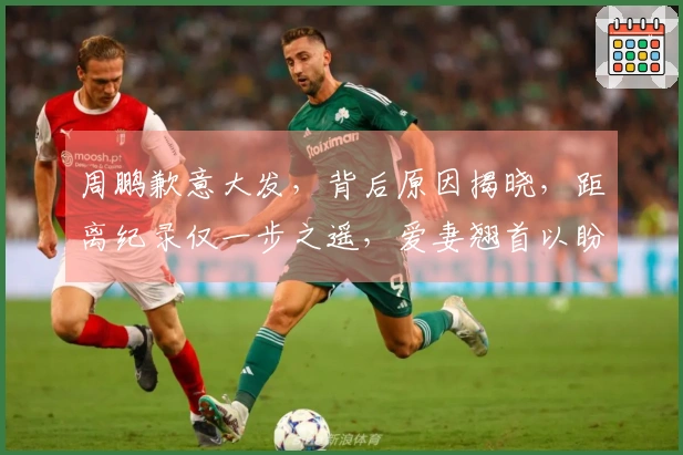 周鹏歉意大发，背后原因揭晓，距离纪录仅一步之遥，爱妻翘首以盼