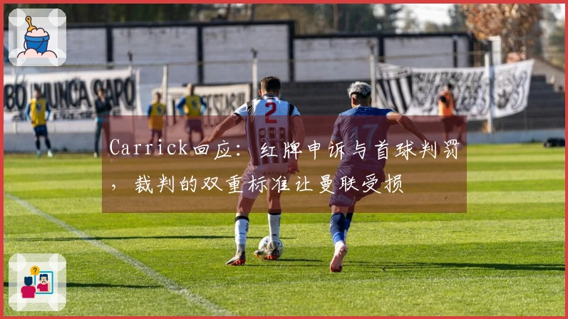 Carrick回应：红牌申诉与首球判罚，裁判的双重标准让曼联受损
