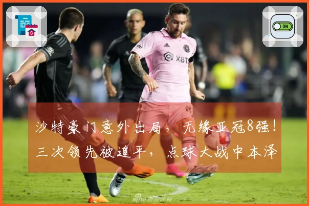 沙特豪门意外出局，无缘亚冠8强！三次领先被追平，点球大战中本泽马失误