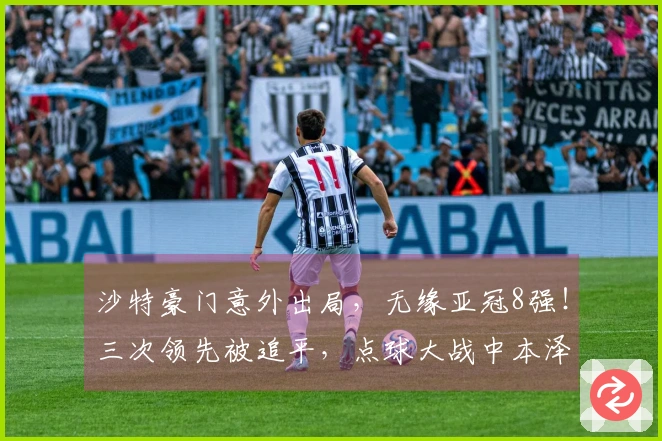 沙特豪门意外出局，无缘亚冠8强！三次领先被追平，点球大战中本泽马失误