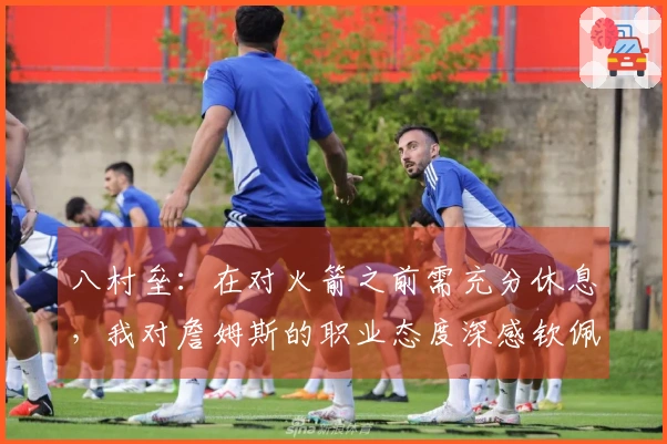 八村垒：在对火箭之前需充分休息，我对詹姆斯的职业态度深感钦佩