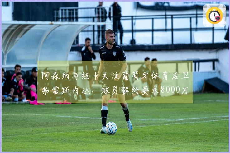 阿森纳与纽卡关注葡萄牙体育后卫弗雷斯内达，球员解约要求8000万欧元